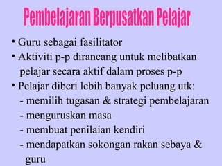 Guru sebagai fasilitator Aktiviti p-p dirancang untuk melibatkan pelajar secara aktif dalam proses p-p Pelajar diberi lebih banyak peluang utk: - memilih tugasan & strategi pembelajaran  - menguruskan masa - membuat penilaian kendiri - mendapatkan sokongan rakan sebaya & guru  Pembelajaran Berpusatkan Pelajar 