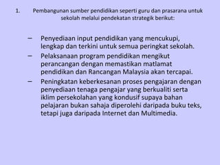 Pembangunan sumber pendidikan seperti guru dan prasarana untuk sekolah melalui pendekatan strategik berikut: Penyediaan input pendidikan yang mencukupi, lengkap dan terkini untuk semua peringkat sekolah. Pelaksanaan program pendidikan mengikut perancangan dengan memastikan matlamat pendidikan dan Rancangan Malaysia akan tercapai. Peningkatan keberkesanan proses pengajaran dengan penyediaan tenaga pengajar yang berkualiti serta iklim persekolahan yang kondusif supaya bahan pelajaran bukan sahaja diperolehi daripada buku teks, tetapi juga daripada Internet dan Multimedia. 