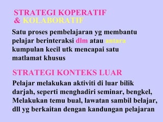 STRATEGI KOPERATIF &  KOLABORATIF STRATEGI KONTEKS LUAR Satu proses pembelajaran yg membantu pelajar berinteraksi  dlm   atau  antara kumpulan kecil utk mencapai satu  matlamat khusus Pelajar melakukan aktiviti di luar bilik darjah, seperti menghadiri seminar, bengkel, Melakukan temu bual, lawatan sambil belajar,  dll yg berkaitan dengan kandungan pelajaran 