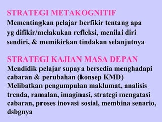 STRATEGI METAKOGNITIF Mementingkan pelajar berfikir tentang apa yg difikir/melakukan refleksi, menilai diri sendiri, & memikirkan tindakan selanjutnya STRATEGI KAJIAN MASA DEPAN Mendidik pelajar supaya bersedia menghadapi cabaran & perubahan (konsep KMD) Melibatkan pengumpulan maklumat, analisis trenda, ramalan, imaginasi, strategi mengatasi cabaran, proses inovasi sosial, membina senario, dsbgnya 