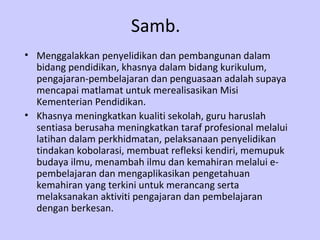 Samb. Menggalakkan penyelidikan dan pembangunan dalam bidang pendidikan, khasnya dalam bidang kurikulum, pengajaran-pembelajaran dan penguasaan adalah supaya mencapai matlamat untuk merealisasikan Misi Kementerian Pendidikan.  Khasnya meningkatkan kualiti sekolah, guru haruslah sentiasa berusaha meningkatkan taraf profesional melalui latihan dalam perkhidmatan, pelaksanaan penyelidikan tindakan kobolarasi, membuat refleksi kendiri, memupuk budaya ilmu, menambah ilmu dan kemahiran melalui e- pembelajaran dan mengaplikasikan pengetahuan kemahiran yang terkini untuk merancang serta melaksanakan aktiviti pengajaran dan pembelajaran dengan berkesan.   