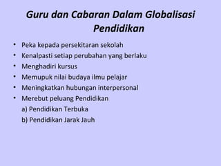 Guru dan Cabaran Dalam Globalisasi Pendidikan   Peka kepada persekitaran sekolah  Kenalpasti setiap perubahan yang berlaku  Menghadiri kursus  Memupuk nilai budaya ilmu pelajar   Meningkatkan hubungan interpersonal  Merebut peluang Pendidikan a) Pendidikan Terbuka b) Pendidikan Jarak Jauh   