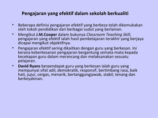 Pengajaran yang efektif dalam sekolah berkualiti   Beberapa definisi pengajaran efektif yang berbeza telah dikemukakan oleh tokoh pendidikan dari berbagai sudut yang berlainan. Mengikut  J.M.Cooper  dalam bukunya  Classroom Teaching Skill , pengajaran yang efektif ialah hasil pembelajaran terakhir yang berjaya dicapai mengikut objektifnya. Pengajaran efektif sering dikaitkan dengan guru yang berkesan. Ini kerana keberkesanan pengajaran bergantung semata-mata kepada kecekapan guru dalam merancang dan melaksanakan sesuatu pelajaran. David Ryans  berpendapat guru yang berkesan ialah guru yang mempunyai sifat adil, demokratik, responsif, bertimbang rasa, baik hati, jujur, cergas, menarik, bertanggungjawab, stabil, tenang dan berkeyakinan. 