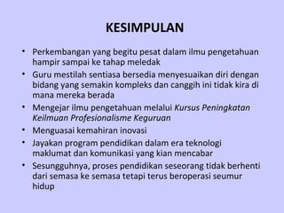 KESIMPULAN Perkembangan yang begitu pesat dalam ilmu pengetahuan hampir sampai ke tahap meledak   Guru mestilah sentiasa bersedia menyesuaikan diri dengan bidang yang semakin kompleks dan canggih ini tidak kira di mana mereka berada   Mengejar ilmu pengetahuan melalui  Kursus Peningkatan Keilmuan Profesionalisme Keguruan   Menguasai kemahiran inovasi  Jayakan program pendidikan dalam era teknologi maklumat dan komunikasi yang kian mencabar   Sesungguhnya, proses pendidikan seseorang tidak berhenti dari semasa ke semasa tetapi terus beroperasi seumur hidup   