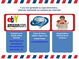 Y una vez aprobado su cupo electrónico…
¡Disfrute realizando sus compras por internet!
¡Compra en tu
tienda online
favorita!
www.amazon.com
www.ebay.com
www.walmart.com
www.Carters.com
Tráelo de forma
rápida y segura con
Ciudad Postal
www.ciudadpostal.net
¡Sorpréndete y
disfruta de tus
compras!
 