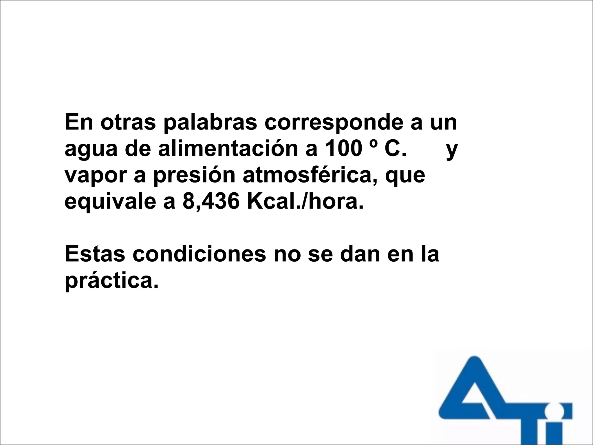 En otras palabras corresponde a un
agua de alimentación a 100 º C.  y
vapor a presión atmosférica, que
equivale a 8,436 Kcal./hora.

Estas condiciones no se dan en la
práctica.
 