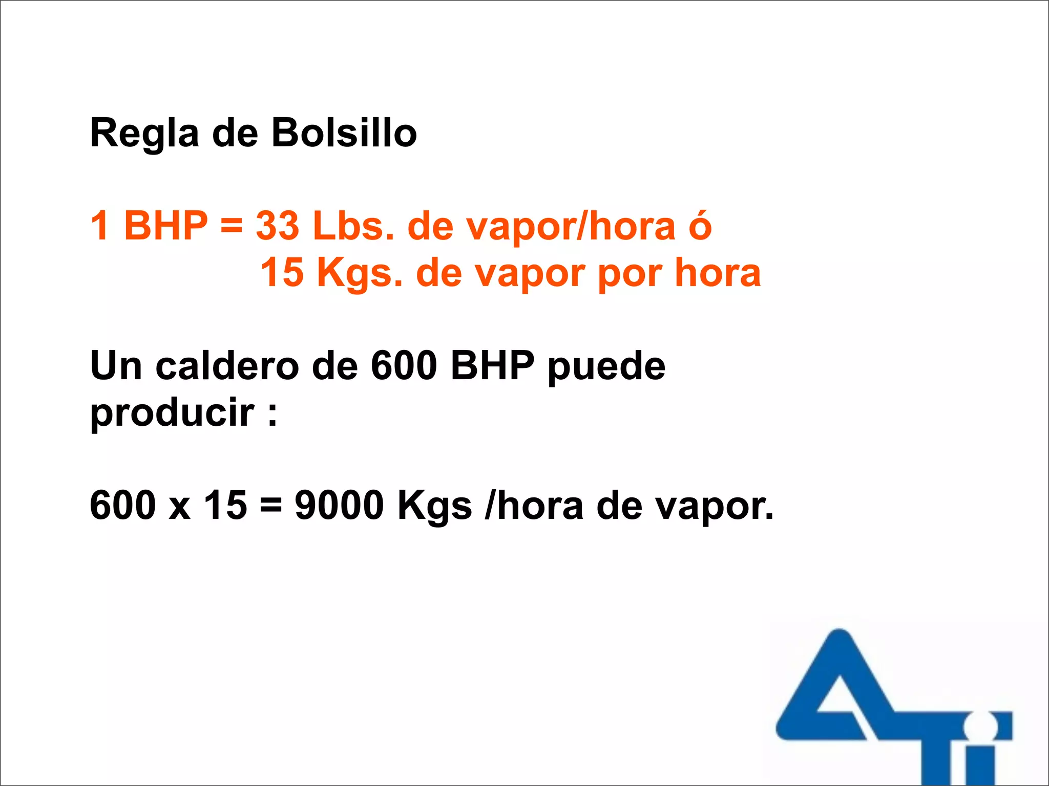 Regla de Bolsillo

1 BHP = 33 Lbs. de vapor/hora ó
        15 Kgs. de vapor por hora

Un caldero de 600 BHP puede
producir :

600 x 15 = 9000 Kgs /hora de vapor.
 