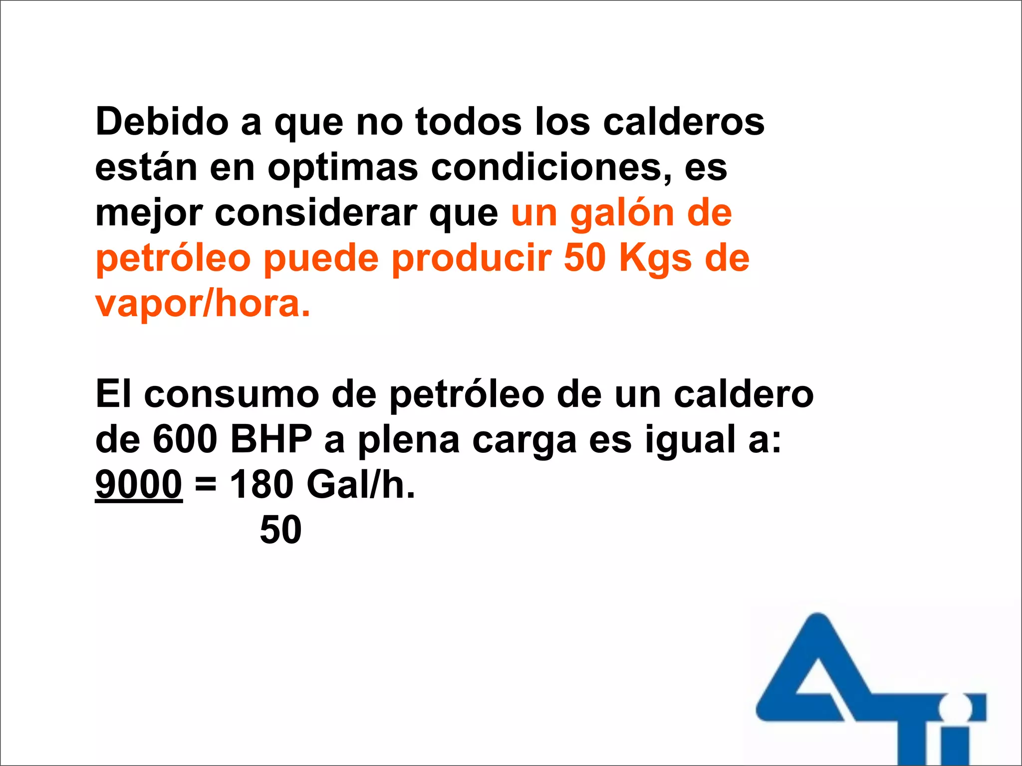 Debido a que no todos los calderos
están en optimas condiciones, es
mejor considerar que un galón de
petróleo puede producir 50 Kgs de
vapor/hora.

El consumo de petróleo de un caldero
de 600 BHP a plena carga es igual a:
9000 = 180 Gal/h.
        50
 