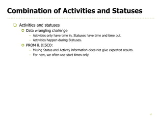 17
Combination of Activities and Statuses
❏ Activities and statuses
¢ Data wrangling challenge
– Activities only have time in, Statuses have time and time out.
– Activities happen during Statuses.
¢ PROM & DISCO:
– Mixing Status and Activity information does not give expected results.
– For now, we often use start times only
 