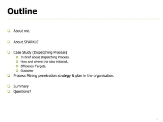 3
Outline
❏ About me.
❏ About SPARKLE
❏ Case Study (Dispatching Process)
¢ In brief about Dispatching Process.
¢ How and where the idea initiated.
¢ Efficiency Targets.
¢ Outcome
❏ Process Mining penetration strategy & plan in the organisation.
❏ Summary
❏ Questions?
 