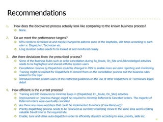 36
Recommendations
1. How does the discovered process actually look like comparing to the known business process?
¢ None.
2. Do we meet the performance targets?
¢ KPIs needs to be looked at and maybe changed to address some of the loopholes, idle times according to each
role i.e. Dispatcher, Technician etc
¢ Long duration orders needs to be looked at and monitored closely
3. Are there deviations from the prescribed process?
¢ Some of the Business Rules such as order cancellation during En_Route, On_Site and Acknowledged activities
needs to be highlighted and shared with the system users
¢ Cancellation reasons by Dispatchers could be changed in VSS to enable more accurate reporting and monitoring
¢ Training might be needed for Dispatchers to remind them on the cancellation process and the business rules
related to this topic
¢ Introduce/remind system users of the restricted guidelines on the use of other Dispatchers or Technicians logon
detail.
4. How efficient is the current process?
¢ Training and KPI measures to minimise loops in (Dispatched, En_Route, On_Site) activities
¢ Improvement or (process change) might be required to minimise Referred & Cancelled orders. The majority of
Referred orders were eventually cancelled
¢ Are there any measures/steps that could be implemented to reduce (Crew Ramp-up)?
¢ Priority dispatching process needs to be reviewed as currently resending crews to the same area seems costing
valuable travel time to the required site.
¢ Enable, tune and utilise auto-dispatch in order to efficiently dispatch according to area, priority, skills etc.
 