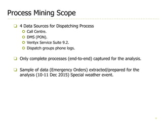 8
Process Mining Scope
❏ 4 Data Sources for Dispatching Process
¢ Call Centre.
¢ DMS (PON).
¢ Ventyx Service Suite 9.2.
¢ Dispatch groups phone logs.
❏ Only complete processes (end-to-end) captured for the analysis.
❏ Sample of data (Emergency Orders) extracted/prepared for the
analysis (10-11 Dec 2015) Special weather event.
 