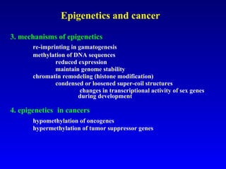 Epigenetics and cancer 3. mechanisms of epigenetics re-imprinting in gamatogenesis methylation of DNA sequences  reduced expression maintain genome stability chromatin remodeling (histone modification) condensed or loosened super-coil structures   changes in transcriptional activity of sex genes  during development 4. epigenetics   in cancers   hypomethylation of oncogenes hypermethylation of tumor suppressor genes 