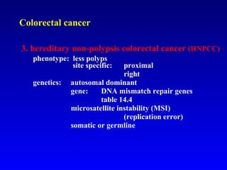 Colorectal cancer 3. hereditary non-polypsis colorectal cancer  (HNPCC) phenotype:  less polyps   site specific:  proximal right  genetics:  autosomal dominant   gene:  DNA mismatch repair genes table 14.4     microsatellite instability (MSI) (replication error)   somatic or germline   