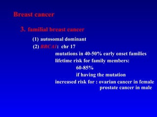 Breast cancer 3.   familial breast cancer   (1)   autosomal dominant   (2)  BRCA1 :  chr 17   mutations in 40-50% early onset families   lifetime risk for family members:  60-85% if having the mutation   increased risk for : ovarian cancer in female    prostate cancer in male   