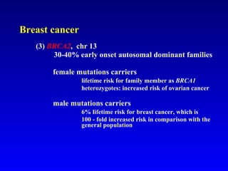 Breast cancer (3)  BRCA2 ,  chr 13   30-40% early onset autosomal dominant families   female mutations carriers lifetime risk for family member as  BRCA1 heterozygotes: increased risk of ovarian cancer   male mutations carriers  6% lifetime risk for breast cancer, which is    100 - fold increased risk in comparison with the  general population 