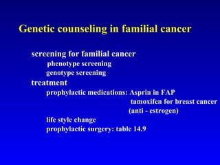 Genetic counseling in familial cancer screening for familial cancer   phenotype screening   genotype screening   treatment   prophylactic medications: Asprin in FAP   tamoxifen for breast cancer (anti - estrogen)   life style change   prophylactic surgery: table 14.9 