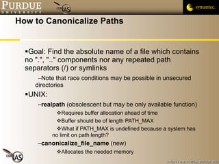 How to Canonicalize Paths Goal: Find the absolute name of a file which contains no ".", ".." components nor any repeated path separators (/) or symlinks Note that race conditions may be possible in unsecured directories UNIX: realpath  (obsolescent but may be only available function) Requires buffer allocation ahead of time Buffer should be of length PATH_MAX What if PATH_MAX is undefined because a system has no limit on path length? canonicalize_file_name  (new) Allocates the needed memory 