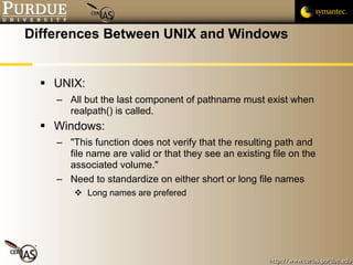 Differences Between UNIX and Windows UNIX: All but the last component of pathname must exist when realpath() is called. Windows: "This function does not verify that the resulting path and file name are valid or that they see an existing file on the associated volume." Need to standardize on either short or long file names Long names are prefered 