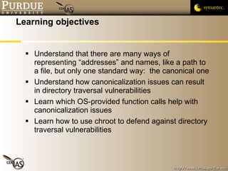 Learning objectives Understand that there are many ways of representing “addresses” and names, like a path to a file, but only one standard way:  the canonical one Understand how canonicalization issues can result in directory traversal vulnerabilities Learn which OS-provided function calls help with canonicalization issues Learn how to use chroot to defend against directory traversal vulnerabilities 