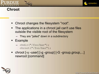 Chroot Chroot changes the filesystem "root". The applications in a chroot jail can't use files outside the visible root of the filesystem They are "jailed" down in a subdirectory Example chdir("/foo/bar"); chroot("/foo/bar"); chroot [-u -user] [-g -group] [-G -group,group,...] newroot [command] 