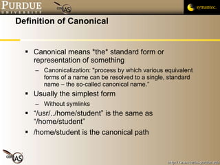 Definition of Canonical Canonical means *the* standard form or representation of something Canonicalization: "process by which various equivalent forms of a name can be resolved to a single, standard name – the so-called canonical name.” Usually the simplest form Without symlinks “/usr/../home/student” is the same as “/home/student” /home/student is the canonical path 