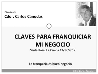 Disertante
Cdor. Carlos Canudas



        CLAVES PARA FRANQUICIAR
              MI NEGOCIO
             Santa Rosa, La Pampa 13/12/2012



             La franquicia es buen negocio
                                             Cdor. Carlos Canudas
 