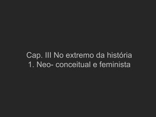 Cap. III No extremo da história
1. Neo- conceitual e feminista
 