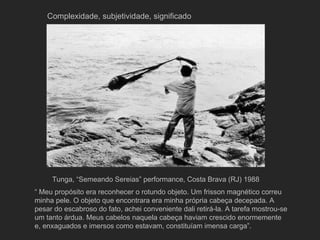Complexidade, subjetividade, significado




     Tunga, “Semeando Sereias” performance, Costa Brava (RJ) 1988
“ Meu propósito era reconhecer o rotundo objeto. Um frisson magnético correu
minha pele. O objeto que encontrara era minha própria cabeça decepada. A
pesar do escabroso do fato, achei conveniente dali retirá-la. A tarefa mostrou-se
um tanto árdua. Meus cabelos naquela cabeça haviam crescido enormemente
e, enxaguados e imersos como estavam, constituíam imensa carga”.
 