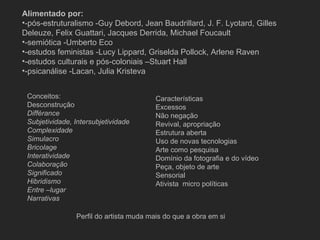 Alimentado por:
•-pós-estruturalismo -Guy Debord, Jean Baudrillard, J. F. Lyotard, Gilles
Deleuze, Felix Guattari, Jacques Derrida, Michael Foucault
•-semiótica -Umberto Eco
•-estudos feministas -Lucy Lippard, Griselda Pollock, Arlene Raven
•-estudos culturais e pós-coloniais –Stuart Hall
•-psicanálise -Lacan, Julia Kristeva


 Conceitos:                              Características
 Desconstrução                           Excessos
 Diffèrance                              Não negação
 Subjetividade, Intersubjetividade       Revival, apropriação
 Complexidade                            Estrutura aberta
 Simulacro                               Uso de novas tecnologias
 Bricolage                               Arte como pesquisa
 Interatividade                          Domínio da fotografia e do vídeo
 Colaboração                             Peça, objeto de arte
 Significado                             Sensorial
 Hibridismo                              Ativista micro políticas
 Entre –lugar
 Narrativas

                Perfil do artista muda mais do que a obra em si
 