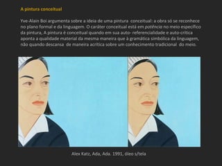 A pintura conceitual

Yve-Alain Boi argumenta sobre a ideia de uma pintura conceitual: a obra só se reconhece
no plano formal e da linguagem. O caráter conceitual está em potência no meio específico
da pintura, A pintura é conceitual quando em sua auto- referencialidade e auto-crítica
aponta a qualidade material da mesma maneira que à gramática simbólica da linguagem,
não quando descansa de maneira acrítica sobre um conhecimento tradicional do meio.




                        Alex Katz, Ada, Ada. 1991, óleo s/tela
 