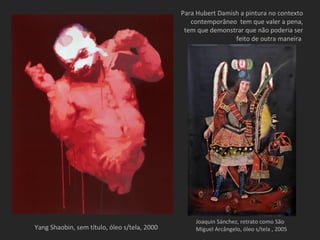 Para Hubert Damish a pintura no contexto
                                                 contemporâneo tem que valer a pena,
                                               tem que demonstrar que não poderia ser
                                                               feito de outra maneira




                                                  Joaquin Sánchez, retrato como São
Yang Shaobin, sem título, óleo s/tela, 2000       Miguel Arcângelo, óleo s/tela , 2005
 