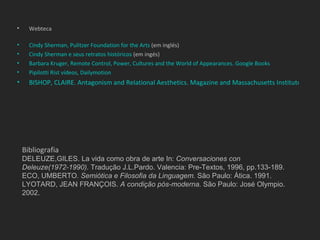 •     Webteca

•     Cindy Sherman, Pulitzer Foundation for the Arts (em inglés)
•     Cindy Sherman e seus retratos históricos (em ingés)
•     Barbara Kruger, Remote Control, Power, Cultures and the World of Appearances. Google Books
•     Pipilotti Rist vídeos, Dailymotion
•     BISHOP, CLAIRE. Antagonism and Relational Aesthetics. Magazine and Massachusetts Institute of Tec




    Bibliografia
    DELEUZE,GILES. La vida como obra de arte In: Conversaciones con
    Deleuze(1972-1990). Tradução J.L.Pardo. Valencia: Pre-Textos, 1996, pp.133-189.
    ECO, UMBERTO. Semiótica e Filosofia da Linguagem. São Paulo: Ática. 1991.
    LYOTARD, JEAN FRANÇOIS. A condição pós-moderna. São Paulo: José Olympio.
    2002.
 