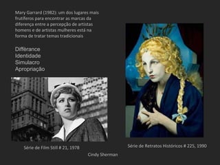 Mary Garrard (1982): um dos lugares mais
frutíferos para encontrar as marcas da
diferença entre a percepção de artistas
homens e de artistas mulheres está na
forma de tratar temas tradicionais

Diffèrance
Identidade
Simulacro
Apropriação




    Série de Film Still # 21, 1978                   Série de Retratos Históricos # 225, 1990
                                     Cindy Sherman
 