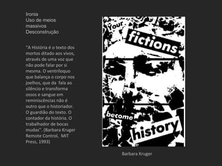 Ironia
Uso de meios
massivos
Desconstrução


“A História é o texto dos
mortos ditado aos vivos,
através de uma voz que
não pode falar por si
mesma. O ventríloquo
que balança o corpo nos
joelhos, que da fala ao
silêncio e transforma
ossos e sangue em
reminiscências não é
outro que o historiador.
O guardião do texto. O
contador da história. O
trabalhador de bocas
mudas”. (Barbara Kruger
Remote Control, MIT
Press, 1993)

                            Barbara Kruger
 