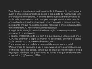 Para Beuys o espírito esta no inconsciente á diferença de Kaprow para
quem a arte é uma consciência do dia a dia, a arte de Kaprow não tem
profundidade inconsciente. A arte de Beuys busca a transformação da
sociedade, a cura de sim e do seu povo-luta por uma transcendência
por médio da própria transformação –Kaprow nivela a arte com a vida
até o ponto em que não possa se dizer mais que a arte é uma atividade
transformadora. O neo-conceitual intelectualiza.
A tragédia da situação dos 80 é a dissociação ou separação entre
pensamento e sentimento.
O caráter problemático do ‘eu’ self, é a questão mais urgente nos anos
80: Cindy Sherman o papel da mulher na sociedade, Schnabel o status
social do artista, o racismo em Basquiat, etc.
É a arte que muda a realidade ou a realidade que muda a arte?
“Pensar mais do que nada é ver e falar. Mas só com a condição de que
o olho não fique nas coisas, senão que se eleve ás visibilidades e que a
linguagem não fique nas palavras ou as frases mas que se elevem aos
enunciados [...](Deleuze, 1996)
 