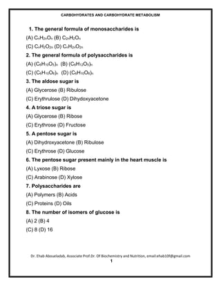 CARBOHYDRATES AND CARBOHYDRATE METABOLISM



 1. The general formula of monosaccharides is
(A) CnH2nOn (B) C2nH2On
(C) CnH2O2n (D) CnH2nO2n
2. The general formula of polysaccharides is
(A) (C6H10O5)n (B) (C6H12O5)n
(C) (C6H10O6)n (D) (C6H10O6)n
3. The aldose sugar is
(A) Glycerose (B) Ribulose
(C) Erythrulose (D) Dihydoxyacetone
4. A triose sugar is
(A) Glycerose (B) Ribose
(C) Erythrose (D) Fructose
5. A pentose sugar is
(A) Dihydroxyacetone (B) Ribulose
(C) Erythrose (D) Glucose
6. The pentose sugar present mainly in the heart muscle is
(A) Lyxose (B) Ribose
(C) Arabinose (D) Xylose
7. Polysaccharides are
(A) Polymers (B) Acids
(C) Proteins (D) Oils
8. The number of isomers of glucose is
(A) 2 (B) 4
(C) 8 (D) 16




  Dr. Ehab Aboueladab, Associate Prof.Dr. Of Biochemistry and Nutrition, email:ehab10f@gmail.com
                                                1
 