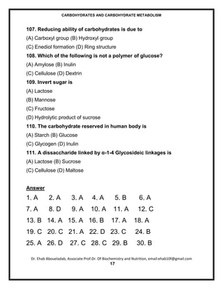 CARBOHYDRATES AND CARBOHYDRATE METABOLISM



107. Reducing ability of carbohydrates is due to
(A) Carboxyl group (B) Hydroxyl group
(C) Enediol formation (D) Ring structure
108. Which of the following is not a polymer of glucose?
(A) Amylose (B) Inulin
(C) Cellulose (D) Dextrin
109. Invert sugar is
(A) Lactose
(B) Mannose
(C) Fructose
(D) Hydrolytic product of sucrose
110. The carbohydrate reserved in human body is
(A) Starch (B) Glucose
(C) Glycogen (D) Inulin
111. A dissaccharide linked by α-1-4 Glycosideic linkages is
(A) Lactose (B) Sucrose
(C) Cellulose (D) Maltose


Answer
1. A        2. A         3. A        4. A         5. B           6. A
7. A        8. D         9. A       10. A         11. A         12. C
13. B 14. A 15. A 16. B                         17. A         18. A
19. C 20. C 21. A 22. D 23. C                                 24. B
25. A 26. D             27. C 28. C 29. B                      30. B

  Dr. Ehab Aboueladab, Associate Prof.Dr. Of Biochemistry and Nutrition, email:ehab10f@gmail.com
                                                17
 