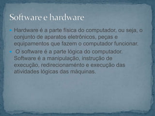  Hardware é a parte física do computador, ou seja, o
conjunto de aparatos eletrônicos, peças e
equipamentos que fazem o computador funcionar.
 O software é a parte lógica do computador.
Software é a manipulação, instrução de
execução, redirecionaménto e execução das
atividades lógicas das máquinas.
 