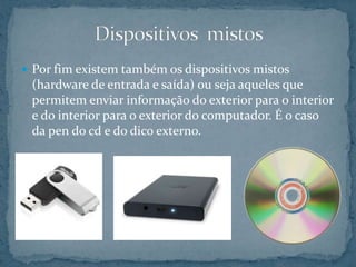  Por fim existem também os dispositivos mistos
(hardware de entrada e saída) ou seja aqueles que
permitem enviar informação do exterior para o interior
e do interior para o exterior do computador. É o caso
da pen do cd e do dico externo.
 