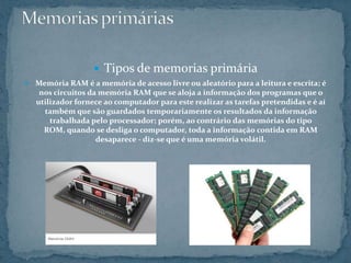  Tipos de memorias primária
 Memória RAM é a memória de acesso livre ou aleatório para a leitura e escrita; é
nos circuitos da memória RAM que se aloja a informação dos programas que o
utilizador fornece ao computador para este realizar as tarefas pretendidas e é aí
também que são guardados temporariamente os resultados da informação
trabalhada pelo processador; porém, ao contrário das memórias do tipo
ROM, quando se desliga o computador, toda a informação contida em RAM
desaparece - diz-se que é uma memória volátil.
 
