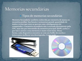  Tipos de memorias secundárias
Memória Secundária: também conhecida por memória de massa ou
memória auxiliar. Sua função é armazenar grande quantidade de
dados e evitar que estes se percam com o desligamento do
computador. A memória secundária não é acessada diretamente pela
CPU, mas sim por intermédio da memória principal (RAM, cache) e
por isso o acesso a essa memória é muito mais lento. Desta
forma, cada dispositivo encontra-se com um buffer de escrita e
leitura para melhorar seu desempenho. Como pode-...
 