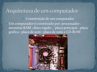  Constituição de um computador
 Um computador é constituído por: processador ;
memória RAM ; disco rigido ; ´placa principal ; placa
gráfica ; placa de som ; placa de rede e CD-ROM
 