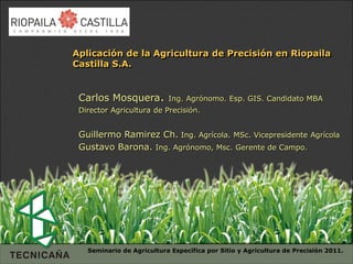 Aplicación de la Agricultura de Precisión en Riopaila
Castilla S.A.


 Carlos Mosquera.          Ing. Agrónomo. Esp. GIS. Candidato MBA
 Director Agricultura de Precisión.


 Guillermo Ramirez Ch. Ing. Agrícola. MSc. Vicepresidente Agrícola
 Gustavo Barona. Ing. Agrónomo, Msc. Gerente de Campo.




   Seminario de Agricultura Específica por Sitio y Agricultura de Precisión 2011.
 