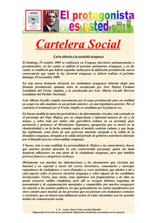 Cartelera Social
                          Carta abierta a la sociedad uruguaya
El domingo 25 octubre 2009 se realizaron en Uruguay elecciones parlamentarias y
presidenciales, en las cuales se definió el próximo parlamento uruguayo, y en las
cuales se estableció que habría segunda vuelta para la definición presidencial, nueva
convocatoria que según la ley electoral uruguaya se deberá realizar el próximo
domingo 29 noviembre 2009.
En esta nueva instancia electoral, los ciudadanos uruguayos deberán elegir una
fórmula presidencial, optando entre la encabezada por José Mujica Cordano
(candidato del Frente Amplio), y la encabezada por Luís Alberto Lacalle Herrera
(candidato del Partido Nacional).
Luís Alberto Lacalle compite nuevamente por el cargo presidencial, pues en realidad
ya ocupó ese alto mandato en un período anterior, en una legislatura anterior. Por el
contrario el nominado por el Frente Amplio es candidato por la primera vez.
En buena medida la atención periodística y de determinados círculos está centrada en
el personaje del Pepe Mujica, por su campechana e informal manera de ser y de
actuar, y sobre todo por haber sido guerrillero urbano en su juventud, pues
perteneció y pertenece al Movimiento Tupamaro, agrupación que se movió en la
clandestinidad y en la lucha armada según el modelo castrista cubano, y que luego
fue legitimada como fruto de una generosa amnistía otorgada a la salida de la
dictadura uruguaya, otorgada a la salida del período de gobierno autoritario liderado
por el llamado proceso cívico-militar uruguayo.
Y bueno, ésta es una realidad. La personalidad de Mujica y sus antecedentes, hacen
que muchos presten atención en este controvertido personaje, quien sin duda
despierta adhesiones en una parte de la ciudadanía uruguaya, pero que también
provoca francos y categóricos rechazos.
Obviamente son muchas las informaciones y los documentos que circulan por
Internet y en especial a través del correo electrónico, comentarios y mensajes
espontáneos de ciudadanos, a veces firmados, a veces anónimos, que aluden a tal o
cual aspecto sobre el proceso electoral uruguayo y sobre alguno de los candidatos
involucrados. Cierto, muy cierto, estas opiniones son fragmentarias y de ellas no
puede extraerse validez estadística, pero allí se recogen distintos esquemas de
pensamiento y de argumentación manejados y compartidos por muchos uruguayos
en relación a los asuntos políticos, los que generalmente no suelen manifestarse por
otros canales pues muchas de las personas que así piensan son ciudadanos comunes
y corrientes, que no tienen una militancia activa ni están vinculados con los grandes
medios de comunicación social.


                              1 / 6 – Autor: Juan Carlos Anselmi Elissalde
       Digimundo al servicio de la comunidad, Digimundo atendiendo necesidades de los usuarios
 