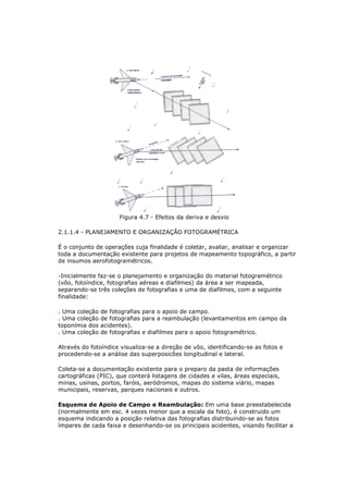 Figura 4.7 - Efeitos da deriva e desvio

2.1.1.4 - PLANEJAMENTO E ORGANIZAÇÃO FOTOGRAMÉTRICA

É o conjunto de operações cuja finalidade é coletar, avaliar, analisar e organizar
toda a documentação existente para projetos de mapeamento topográfico, a partir
de insumos aerofotogramétricos.

-Inicialmente faz-se o planejamento e organização do material fotogramétrico
(vôo, fotoíndice, fotografias aéreas e diafilmes) da área a ser mapeada,
separando-se três coleções de fotografias e uma de diafilmes, com a seguinte
finalidade:

. Uma coleção   de fotografias para o apoio de campo.
. Uma coleção   de fotografias para a reambulação (levantamentos em campo da
toponímia dos   acidentes).
. Uma coleção   de fotografias e diafilmes para o apoio fotogramétrico.

Através do fotoíndice visualiza-se a direção de vôo, identificando-se as fotos e
procedendo-se a análise das superposicões longitudinal e lateral.

Coleta-se a documentação existente para o preparo da pasta de informações
cartográficas (PIC), que conterá listagens de cidades e vilas, áreas especiais,
minas, usinas, portos, faróis, aeródromos, mapas do sistema viário, mapas
municipais, reservas, parques nacionais e outros.

Esquema de Apoio de Campo e Reambulação: Em uma base preestabelecida
(normalmente em esc. 4 vezes menor que a escala da foto), é construido um
esquema indicando a posição relativa das fotografias distribuindo-se as fotos
ímpares de cada faixa e desenhando-se os principais acidentes, visando facilitar a
 
