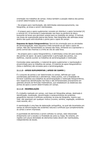 orientação nos trabalhos de campo. Indica também a posição relativa dos pontos
a serem determinados no campo.

- No preparo para reambulação, são delimitadas estereoscopicamente, nas
fotografias, as áreas a serem reambuladas.

- O preparo para o apoio suplementar consiste em distribuir o apoio horizontal (H)
e vertical (V). O horizontal é materializado nas fotos na periferia do bloco,
buscando-se locais que permitam acesso para as medições de campo. O vertical,
nas áreas de superposição lateral das faixas. Nas fotografias são definidas áreas
dentro das quais será escolhido o ponto para o apoio de campo.

Esquema de Apoio Fotogramétrico: Servirá de orientação para as atividades
de aerotriangulação. Esse esquema é feito tomando-se por base o apoio de
campo. Não são representados os campos das fotos, limitando-se a apresentar o
ponto central das mesmas e a linha de vôo de cada faixa.

- No preparo para o apoio fotogramétrico, é delimitada a área útil para escolha
dos pontos de apoio: de apoio suplementar e perfuração dos pontos, nos
diafilmes, visando auxiliar os trabalhos de aerotriangulação e restituição.

Concluidas estas operações, o material de apoio suplementar e reambulação é
encaminhado para os trabalhos de campo. O material de apoio fotogramétrico
(fotos e diafilmes) são enviados para a aerotriangulação.

2.1.1.5 - APOIO SUPLEMENTAR ( APOIO DE CAMPO )

É o conjunto de pontos a ser determinado no campo, definido por suas
coordenadas planimétricas e altimétricas. Estes pontos, com a finalidade de
fornecer subsídios aos trabalhos de aerotriangulação e restituição fotogramétrica,
tem respectivas identificações nas fotos e são dimensionados previamente em
gabinete através de fórmulas matemáticas, que estabelecem as distâncias dos
pontos de apoio a serem determinados em campo.

2.1.1.6 - REAMBULAÇÃO

É o trabalho realizado em campo, com base em fotografias aéreas, destinada à
identificação, localização, denominação e esclarecimentos de acidentes
geográficos naturais e artificiais existentes na área da fotografia, mesmo que
nela, não apareçam por qualquer motivo (nuvens, sombra, vegetação, existência
mais recente, etc.)

A reambulação é uma fase da elaboração cartográfica, na qual são levantados em
campo as denominações dos acidentes naturais e artificiais que complementarão
as cartas a serem impressas.

A quantidade de elementos a serem colhidos no campo, está relacionada
diretamente com a escala e a finalidade da carta ou mapa. No entanto, em
regiões com pouca densidade de elementos todos devem der reambulados,
independentes da escala.
 