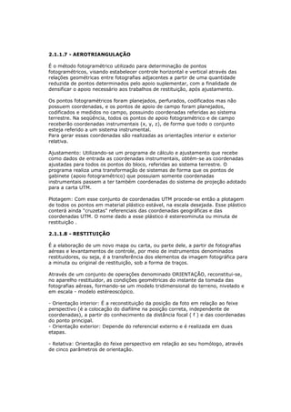 2.1.1.7 - AEROTRIANGULAÇÃO

É o método fotogramétrico utilizado para determinação de pontos
fotogramétricos, visando estabelecer controle horizontal e vertical através das
relações geométricas entre fotografias adjacentes a partir de uma quantidade
reduzida de pontos determinados pelo apoio suplementar, com a finalidade de
densificar o apoio necessário aos trabalhos de restituição, após ajustamento.

Os pontos fotogramétricos foram planejados, perfurados, codificados mas não
possuem coordenadas, e os pontos de apoio de campo foram planejados,
codificados e medidos no campo, possuindo coordenadas referidas ao sistema
terrestre. Na seqüência, todos os pontos de apoio fotogramétrico e de campo
receberão coordenadas instrumentais (x, y, z), de forma que todo o conjunto
esteja referido a um sistema instrumental.
Para gerar essas coordenadas são realizadas as orientações interior e exterior
relativa.

Ajustamento: Utilizando-se um programa de cálculo e ajustamento que recebe
como dados de entrada as coordenadas instrumentais, obtém-se as coordenadas
ajustadas para todos os pontos do bloco, referidas ao sistema terrestre. O
programa realiza uma transformação de sistemas de forma que os pontos de
gabinete (apoio fotogramétrico) que possuiam somente coordenadas
instrumentais passem a ter também coordenadas do sistema de projeção adotado
para a carta UTM.

Plotagem: Com esse conjunto de coordenadas UTM procede-se então a plotagem
de todos os pontos em material plástico estável, na escala desejada. Esse plástico
conterá ainda "cruzetas" referenciais das coordenadas geográficas e das
coordenadas UTM. O nome dado a esse plástico é estereominuta ou minuta de
restituição .

2.1.1.8 - RESTITUIÇÃO

É a elaboração de um novo mapa ou carta, ou parte dele, a partir de fotografias
aéreas e levantamentos de controle, por meio de instrumentos denominados
restituidores, ou seja, é a transferência dos elementos da imagem fotográfica para
a minuta ou original de restituição, sob a forma de traços.

Através de um conjunto de operações denominado ORIENTAÇÃO, reconstitui-se,
no aparelho restituidor, as condições geométricas do instante da tomada das
fotografias aéreas, formando-se um modelo tridimensional do terreno, nivelado e
em escala - modelo estéreoscópico.

- Orientação interior: É a reconstituição da posição da foto em relação ao feixe
perspectivo (é a colocação do diafilme na posição correta, independente de
coordenadas), a partir do conhecimento da distância focal ( f ) e das coordenadas
do ponto principal.
- Orientação exterior: Depende do referencial externo e é realizada em duas
etapas.

- Relativa: Orientação do feixe perspectivo em relação ao seu homólogo, através
de cinco parâmetros de orientação.
 