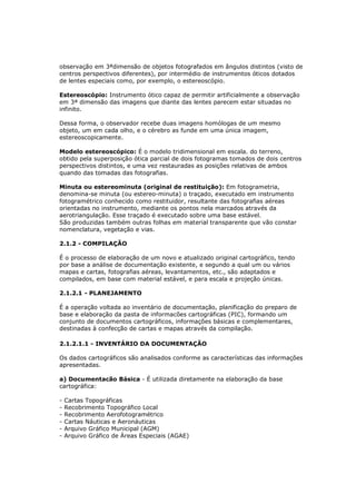 observação em 3ªdimensão de objetos fotografados em ângulos distintos (visto de
centros perspectivos diferentes), por intermédio de instrumentos óticos dotados
de lentes especiais como, por exemplo, o estereoscópio.

Estereoscópio: Instrumento ótico capaz de permitir artificialmente a observação
em 3ª dimensão das imagens que diante das lentes parecem estar situadas no
infinito.

Dessa forma, o observador recebe duas imagens homólogas de um mesmo
objeto, um em cada olho, e o cérebro as funde em uma única imagem,
estereoscopicamente.

Modelo estereoscópico: É o modelo tridimensional em escala. do terreno,
obtido pela superposição ótica parcial de dois fotogramas tomados de dois centros
perspectivos distintos, e uma vez restauradas as posições relativas de ambos
quando das tomadas das fotografias.

Minuta ou estereominuta (original de restituição): Em fotogrametria,
denomina-se minuta (ou estereo-minuta) o traçado, executado em instrumento
fotogramétrico conhecido como restituidor, resultante das fotografias aéreas
orientadas no instrumento, mediante os pontos nela marcados através da
aerotriangulação. Esse traçado é executado sobre uma base estável.
São produzidas também outras folhas em material transparente que vão constar
nomenclatura, vegetação e vias.

2.1.2 - COMPILAÇÃO

É o processo de elaboração de um novo e atualizado original cartográfico, tendo
por base a análise de documentação existente, e segundo a qual um ou vários
mapas e cartas, fotografias aéreas, levantamentos, etc., são adaptados e
compilados, em base com material estável, e para escala e projeção únicas.

2.1.2.1 - PLANEJAMENTO

É a operação voltada ao inventário de documentação, planificação do preparo de
base e elaboração da pasta de informacões cartográficas (PIC), formando um
conjunto de documentos cartográficos, informações básicas e complementares,
destinadas à confecção de cartas e mapas através da compilação.

2.1.2.1.1 - INVENTÁRIO DA DOCUMENTAÇÃO

Os dados cartográficos são analisados conforme as características das informações
apresentadas.

a) Documentacão Básica - É utilizada diretamente na elaboração da base
cartográfica:

-   Cartas Topográficas
-   Recobrimento Topográfico Local
-   Recobrimento Aerofotogramétrico
-   Cartas Náuticas e Aeronáuticas
-   Arquivo Gráfico Municipal (AGM)
-   Arquivo Gráfico de Áreas Especiais (AGAE)
 