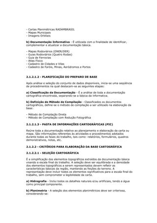 - Cartas Planimétricas RADAMBRASIL
- Mapas Municipais
- Imagens Orbitais

b) Documentação Informativa - É utilizada com a finalidade de identificar,
complementar e atualizar a documentação básica.

-   Mapas Rodoviários (DNER/DER)
-   Guias Rodoviários (Quatro Rodas)
-   Guia de Ferrovias
-   Atlas Físico
-   Cadastro de Cidades e Vilas
-   Cadastro de Faróis, Minas, Aeródromos e Portos


2.1.2.1.2 - PLANIFICAÇÃO DO PREPARO DE BASE

Após análise e seleção do conjunto de dados disponíveis, inicia-se uma seqüência
de procedimentos na qual destacam-se as seguintes etapas:

a) Classificação da Documentação - É a análise de toda a documentação
cartográfica encontrada, separando-se a básica da informativa.

b) Definição do Método de Compilação - Classificados os documentos
cartográficos, define-se o método de compilação a ser utilizado na elaboração da
base:

- Método de Compilação Direta
- Método de Compilação com Redução Fotográfica

2.1.2.1.3 - PASTA DE INFORMAÇÕES CARTOGRÁFICAS (PIC)

Reúne toda a documentação relativa ao planejamento e elaboração da carta ou
mapa. São informações referentes às atividades e procedimentos adotados
durante todas as fases do trabalho, tais como: relatórios, formulários, quadros
demonstrativos, notas, etc.

2.1.2.2 - CRITÉRIOS PARA ELABORAÇÃO DA BASE CARTOGRÁFICA

2.1.2.2.1 - SELEÇÃO CARTOGRÁFICA

É a simplificação dos elementos topográficos extraídos da documentação básica
visando a escala final do trabalho. A seleção deve ser equilibrada e a densidade
dos elementos topográficos a serem representados devem refletir as
características básicas da região, mantendo as feições do terreno. A
representação deve incluir todos os elementos significativos para a escala final do
trabalho, sem comprometer a legibilidade da carta.

a) Hidrografia - Inclui todos os detalhes naturais e/ou artificiais, tendo a água
como principal componente.

b) Planimetria - A seleção dos elementos planimétricos deve ser criteriosa,
considerando-se:
 